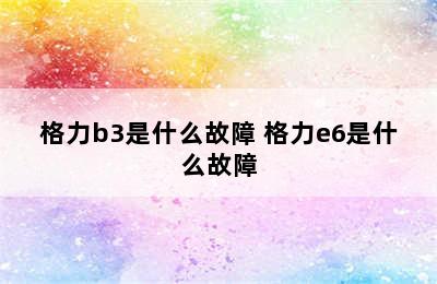 格力b3是什么故障 格力e6是什么故障